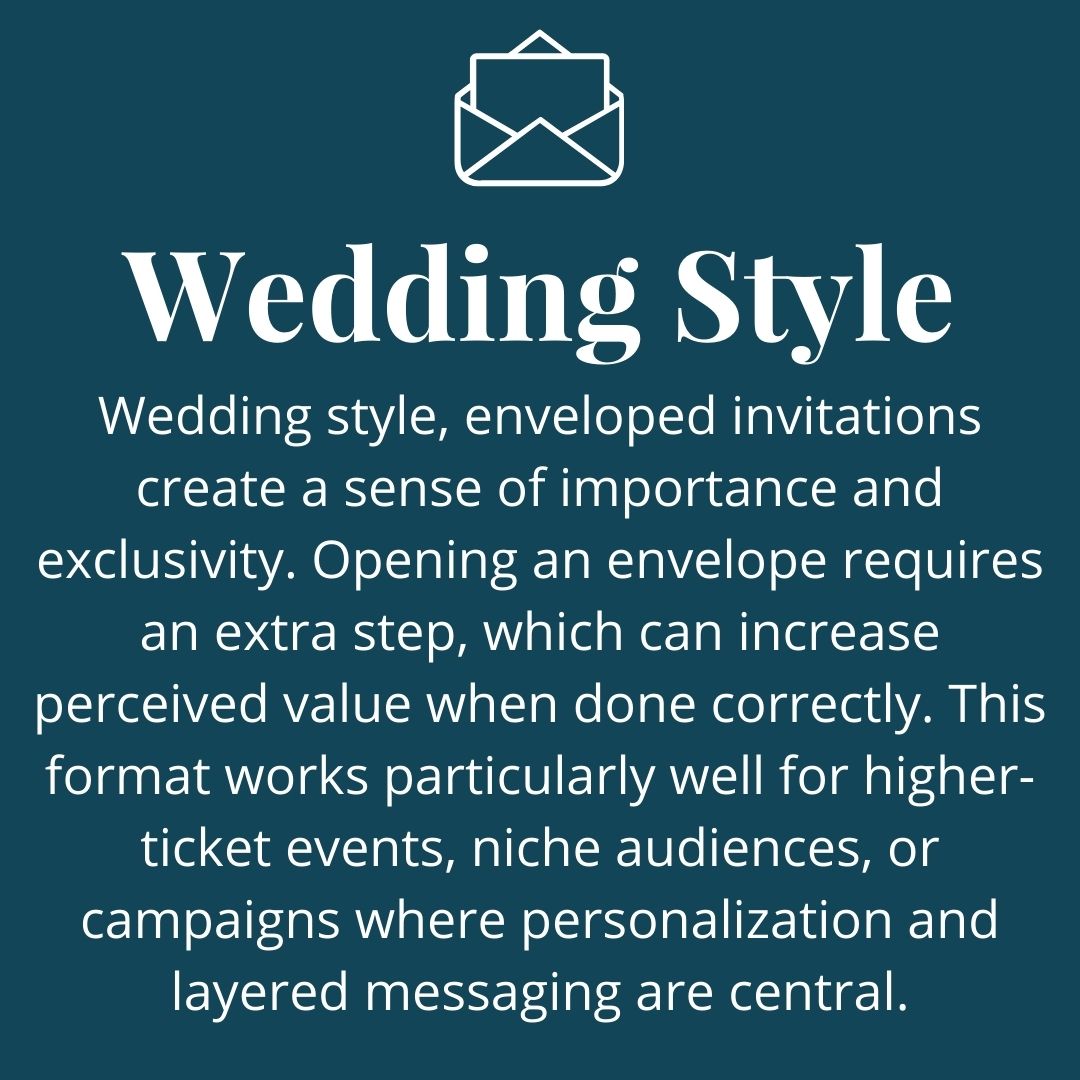 Wedding style, enveloped invitations create a sense of importance and exclusivity. Opening an envelope requires an extra step, which can increase perceived value when done correctly. This format works particularly well for higher-ticket events, niche audiences, or campaigns where personalization and layered messaging are central.