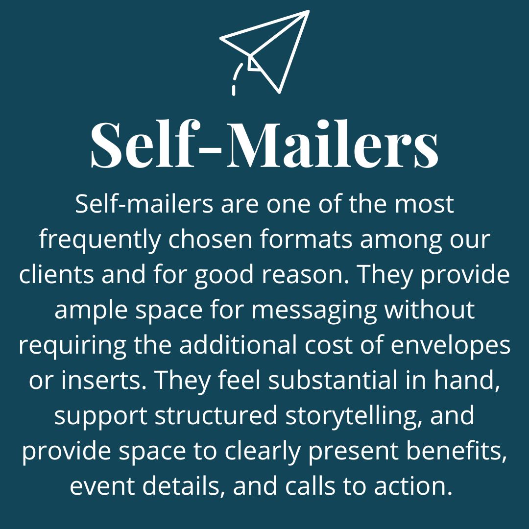Self-Mailers<br />
Self-mailers are one of the most frequently chosen formats among our clients and for good reason. They provide ample space for messaging without requiring the additional cost of envelopes or inserts. They feel substantial in-hand, allow for structured storytelling, and offer room to clearly present benefits, event details, and calls to action. For many campaigns, they strike a strong balance between impact and cost-efficiency.